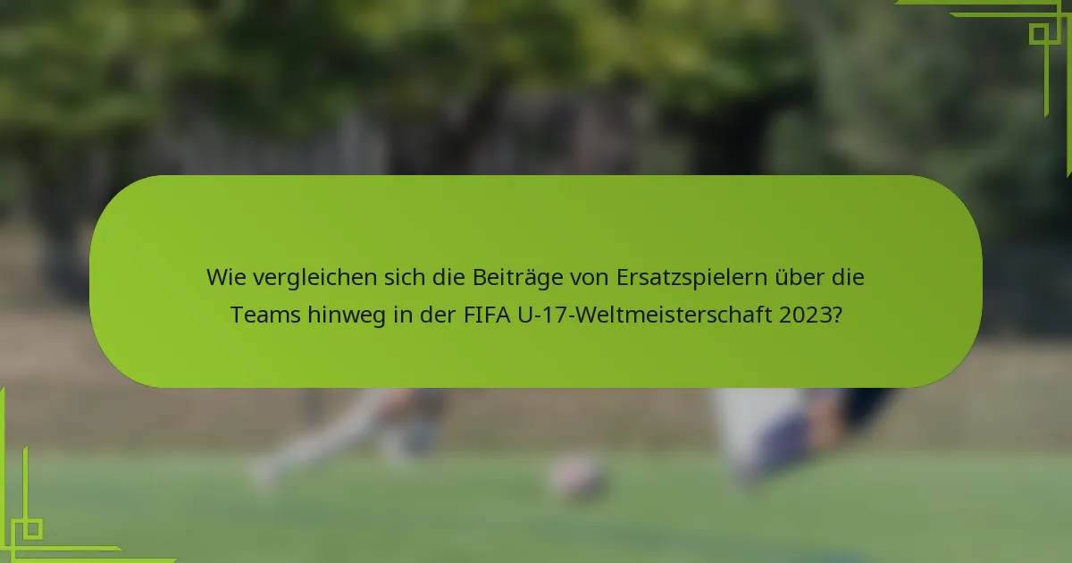Wie vergleichen sich die Beiträge von Ersatzspielern über die Teams hinweg in der FIFA U-17-Weltmeisterschaft 2023?