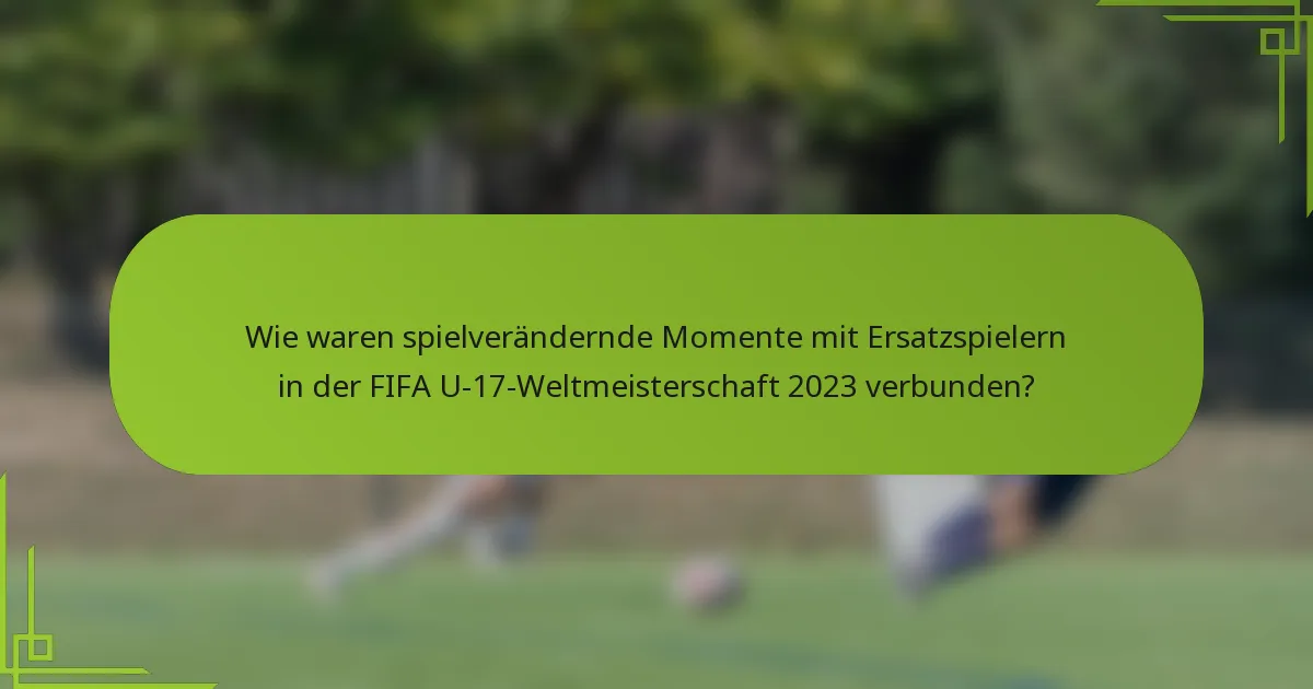 Wie waren spielverändernde Momente mit Ersatzspielern in der FIFA U-17-Weltmeisterschaft 2023 verbunden?